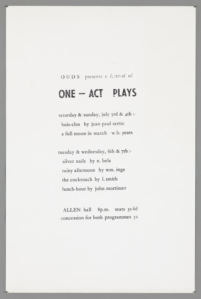 "OUDS presents a festival of One-Act Plays saturday &amp; sunday, july 3rd &amp; 4th:- huis-clos by jean-paul sartre a full moon in march w.b.yeats tuesday &amp; wednesday, 6th &amp; 7th:- silver nails by n. bela rainy afternoon by wm. inge the cockroach by l. smith lunc