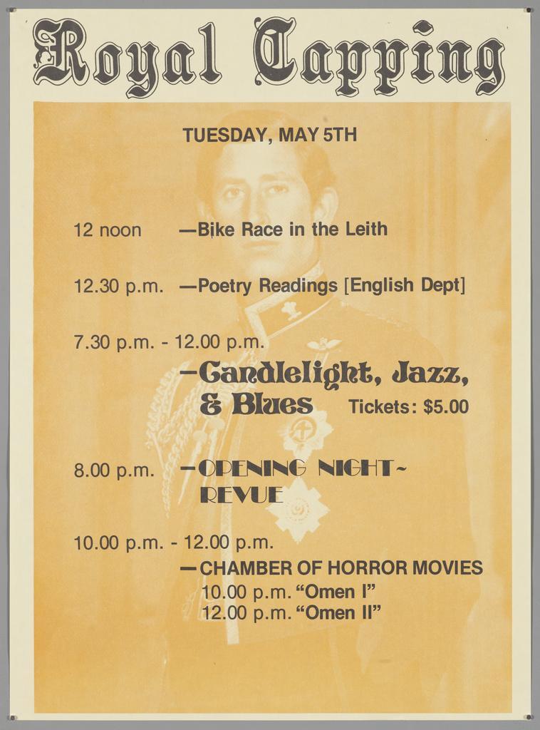 "Royal Capping Tuesday, May 5th 12 noon - Bike Race in the Leith 12.30 p.m. - Poetry Readings [English Dept] 7.30 p.m. - 12.00 p.m. - Candlelight, Jazz &amp; Blues Tickets: $5.00 8.00 p.m. - Opening Night - Revue 10.00 p.m. - 12.00 p.m. - Chamber of Horror Mo