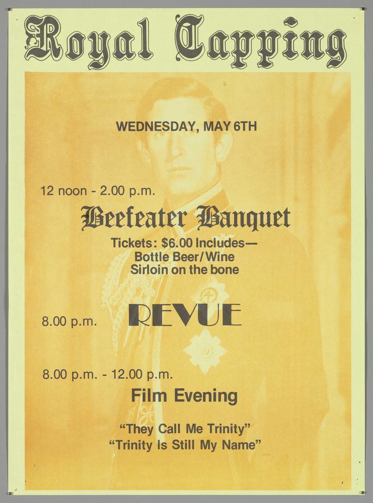 "Royal Capping Wednesday, May 6th 12 noon - 2.00 p.m. Beefeater Banquet Tickets: $6.00 Includes - Bottle Beer/Wine Sirloin on the bone 8.00 p.m. Revue 8.00 p.m. - 12.00 p.m. Film Evening "They Call Me Trinity" "Trinity Is Still My Name" "